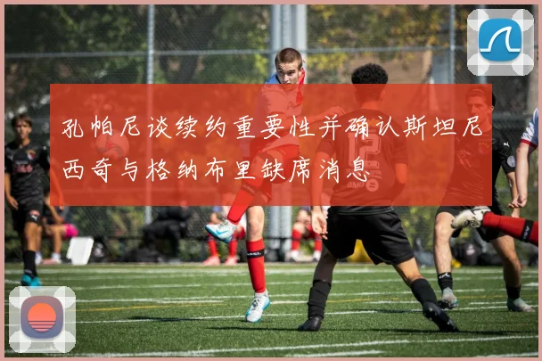 孔帕尼谈续约重要性并确认斯坦尼西奇与格纳布里缺席消息