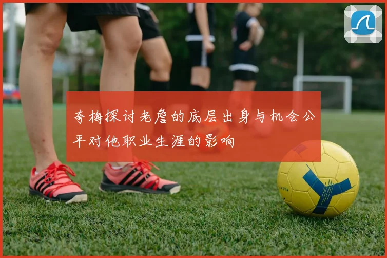 夸梅探讨老詹的底层出身与机会公平对他职业生涯的影响