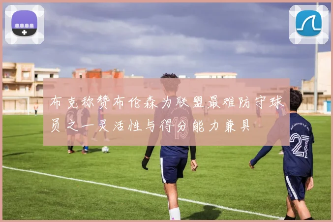 布克称赞布伦森为联盟最难防守球员之一灵活性与得分能力兼具