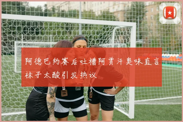 阿德巴约赛后吐槽阿贾汗臭味直言袜子太酸引发热议