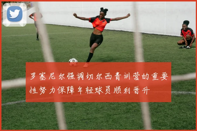 罗塞尼尔强调切尔西青训营的重要性努力保障年轻球员顺利晋升