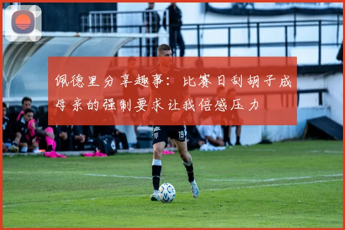 佩德里分享趣事：比赛日刮胡子成母亲的强制要求让我倍感压力