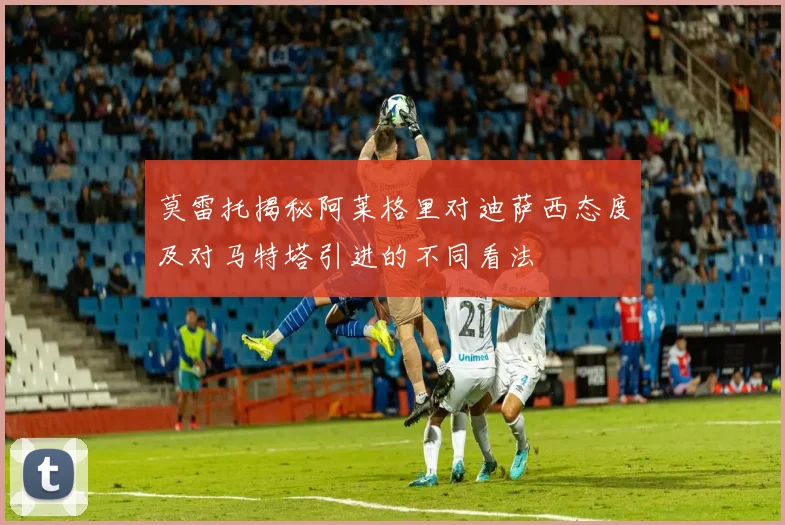 莫雷托揭秘阿莱格里对迪萨西态度及对马特塔引进的不同看法