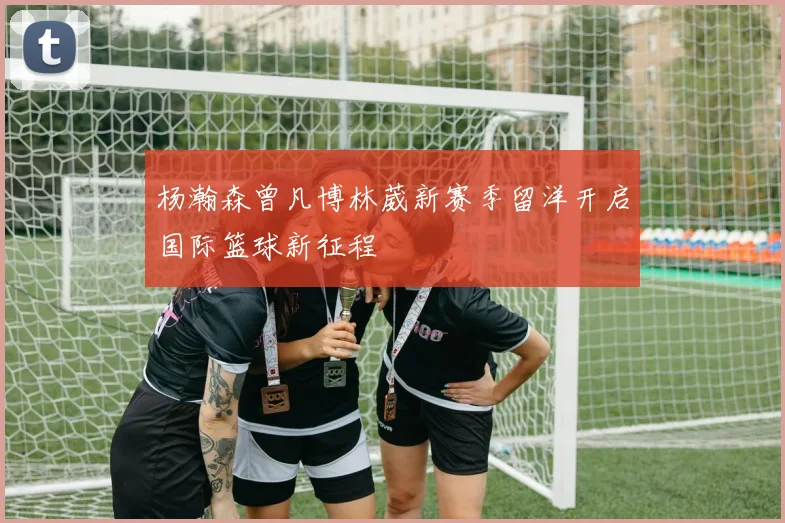 杨瀚森曾凡博林葳新赛季留洋开启国际篮球新征程