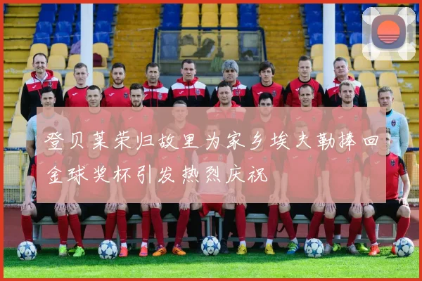 登贝莱荣归故里为家乡埃夫勒捧回金球奖杯引发热烈庆祝