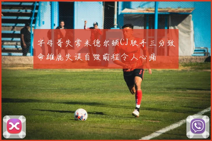 字母哥失常米德尔顿CJ联手三分致命雄鹿失误自毁前程令人心痛