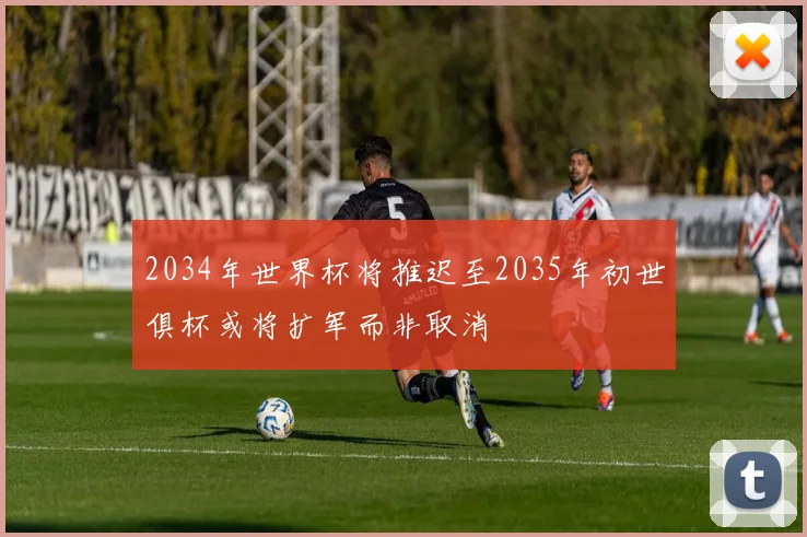 2034年世界杯将推迟至2035年初世俱杯或将扩军而非取消