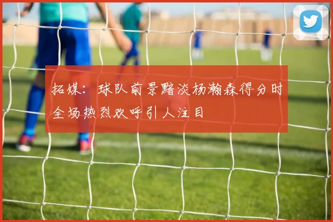 拓媒：球队前景黯淡杨瀚森得分时全场热烈欢呼引人注目