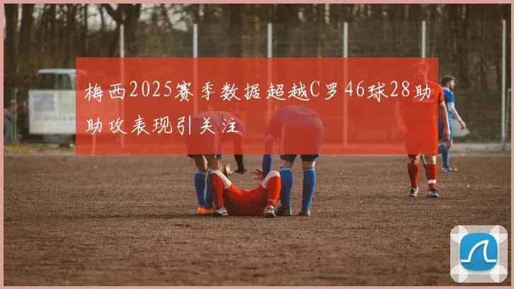梅西2025赛季数据超越C罗46球28助助攻表现引关注