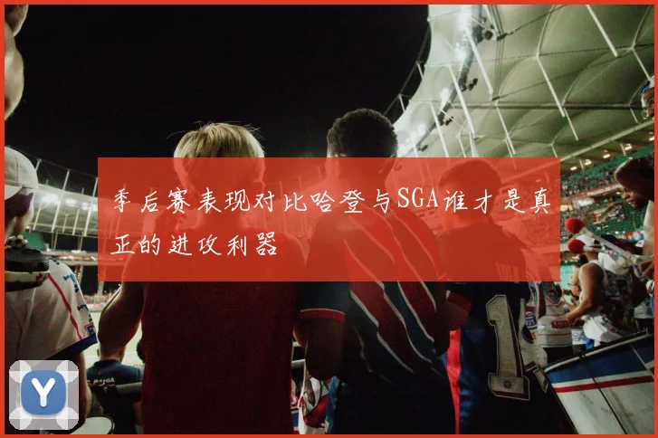 季后赛表现对比哈登与SGA谁才是真正的进攻利器