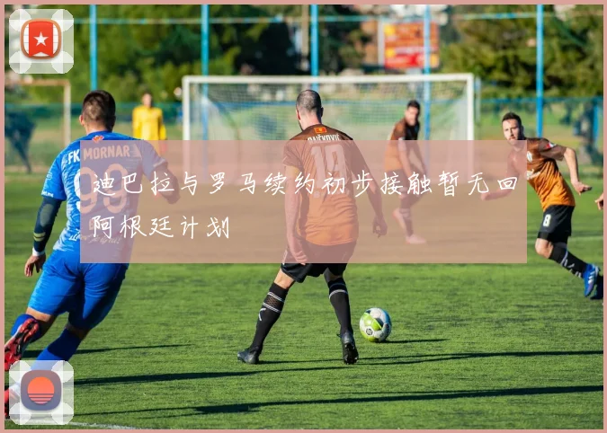 迪巴拉与罗马续约初步接触暂无回阿根廷计划