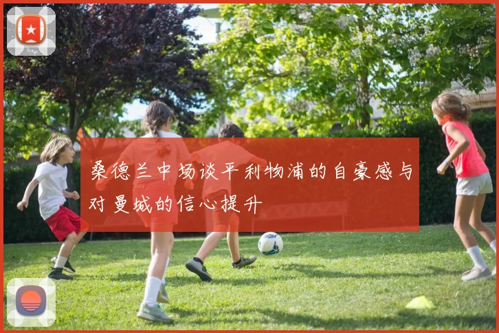 桑德兰中场谈平利物浦的自豪感与对曼城的信心提升