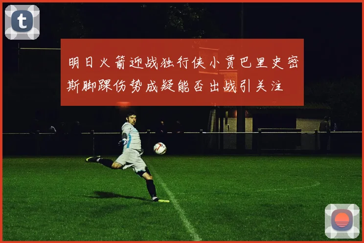 明日火箭迎战独行侠小贾巴里史密斯脚踝伤势成疑能否出战引关注