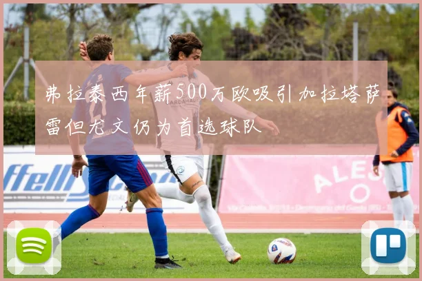 弗拉泰西年薪500万欧吸引加拉塔萨雷但尤文仍为首选球队