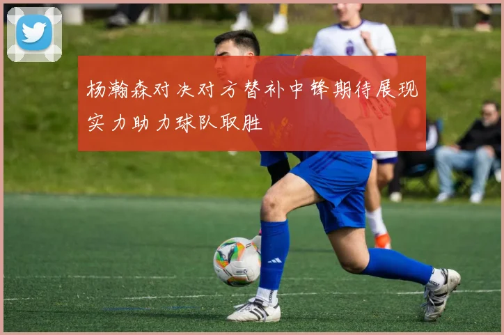 杨瀚森对决对方替补中锋期待展现实力助力球队取胜