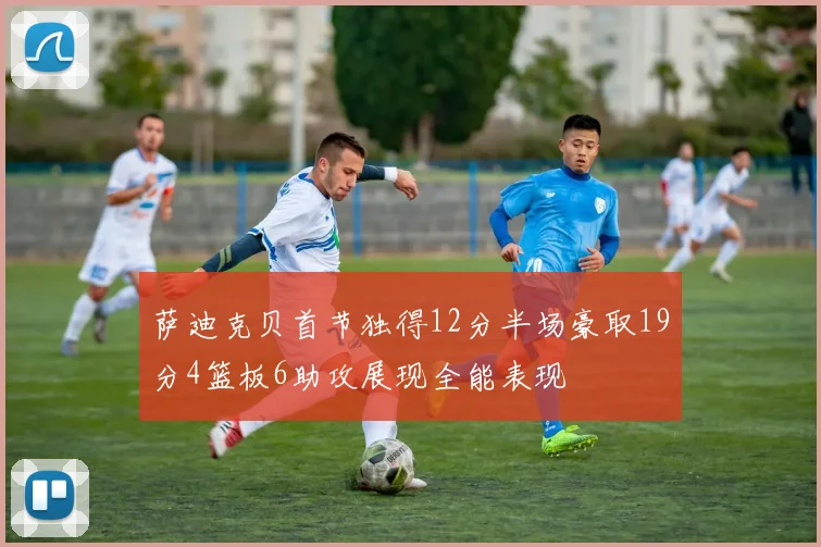 萨迪克贝首节独得12分半场豪取19分4篮板6助攻展现全能表现