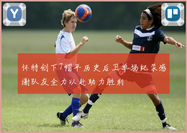 怀特创下7帽平历史后卫单场纪录感谢队友全力以赴助力胜利