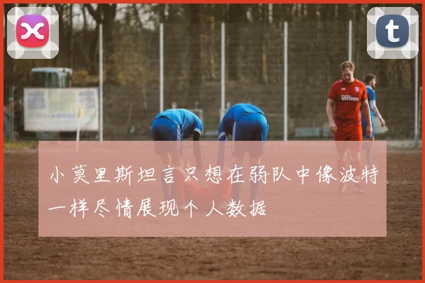 小莫里斯坦言只想在弱队中像波特一样尽情展现个人数据