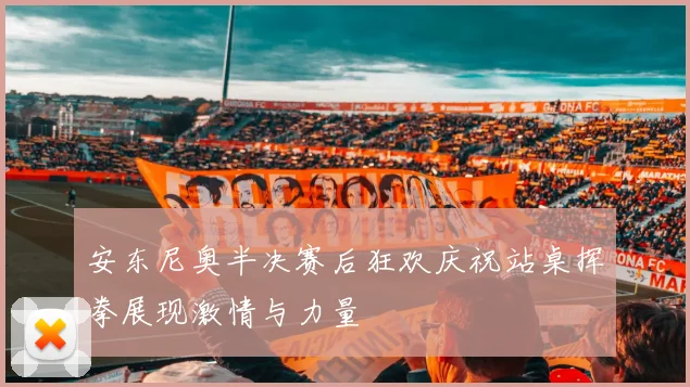 安东尼奥半决赛后狂欢庆祝站桌挥拳展现激情与力量