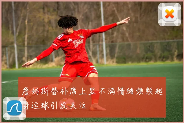 詹姆斯替补席上显不满情绪频频起身运球引发关注