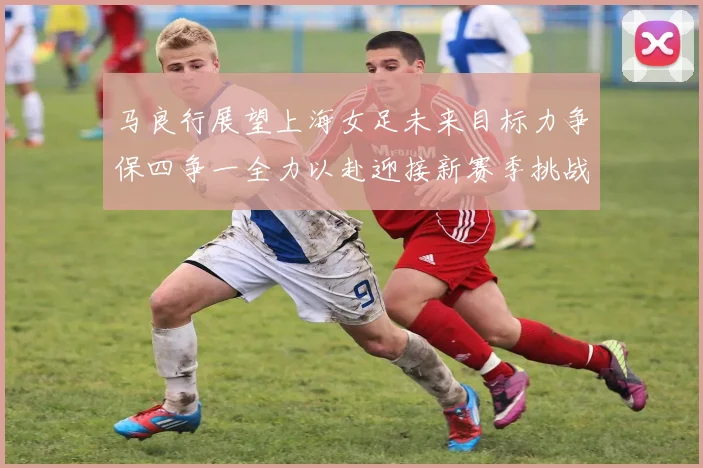 马良行展望上海女足未来目标力争保四争一全力以赴迎接新赛季挑战