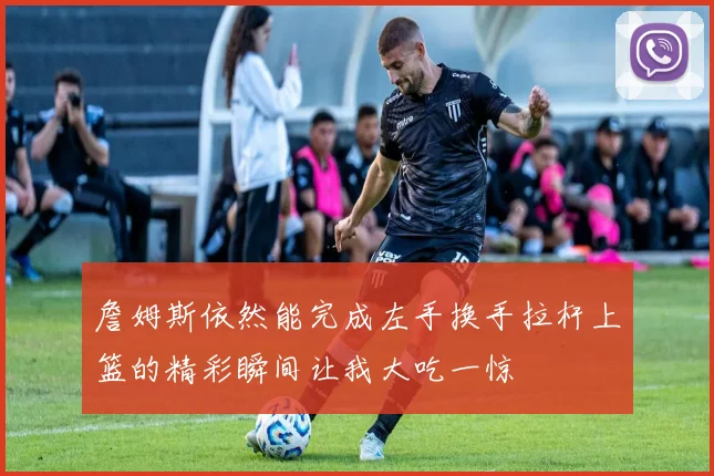 詹姆斯依然能完成左手换手拉杆上篮的精彩瞬间让我大吃一惊