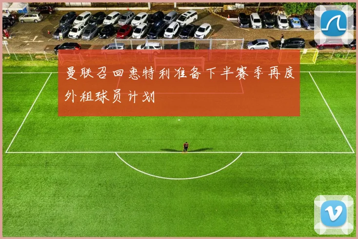 曼联召回惠特利准备下半赛季再度外租球员计划