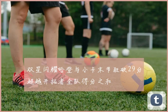 双星闪耀哈登与小卡末节狂砍29分超越开拓者全队得分之和