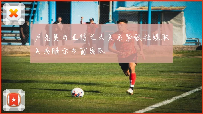 卢克曼与亚特兰大关系紧张社媒取关或暗示冬窗离队