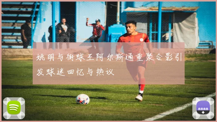 姚明与街球王阿尔斯通重聚合影引发球迷回忆与热议