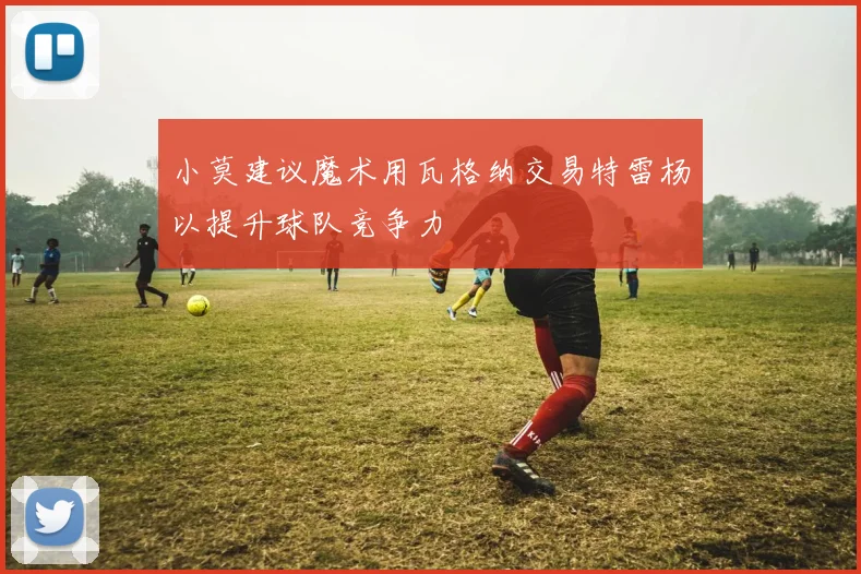 小莫建议魔术用瓦格纳交易特雷杨以提升球队竞争力