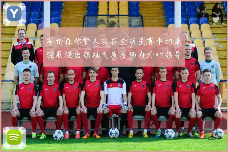 布伦森称赞文班在全明星赛中的表现展现出领袖气质与场内外的领导力