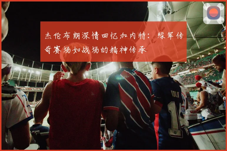 杰伦布朗深情回忆加内特：绿军传奇赛场如战场的精神传承