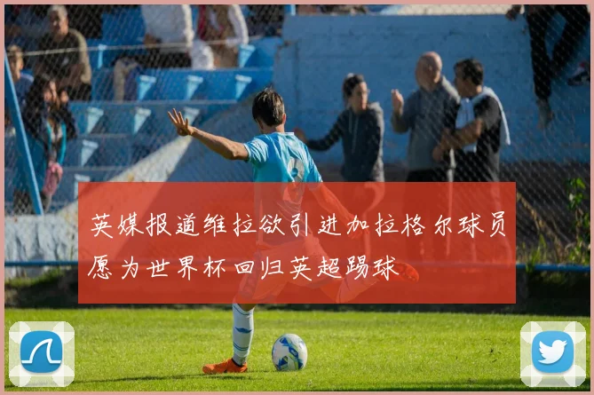 英媒报道维拉欲引进加拉格尔球员愿为世界杯回归英超踢球