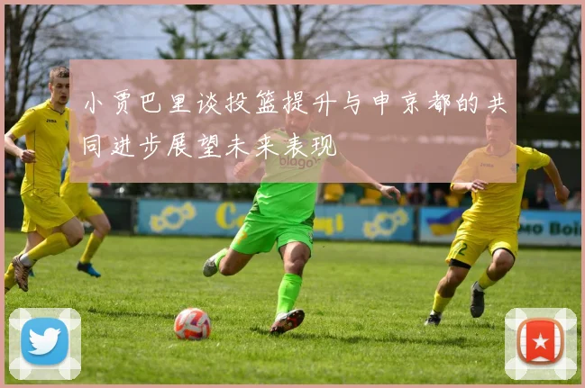 小贾巴里谈投篮提升与申京都的共同进步展望未来表现