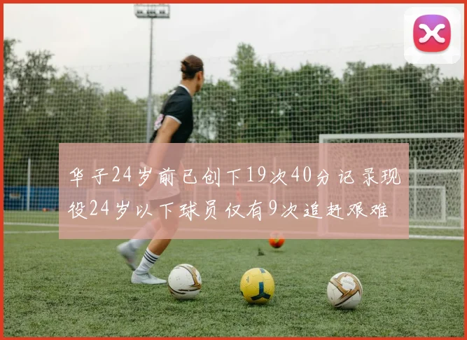 华子24岁前已创下19次40分记录现役24岁以下球员仅有9次追赶艰难