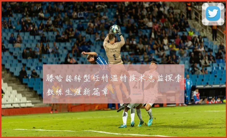 滕哈赫转型任特温特技术总监探索教练生涯新篇章