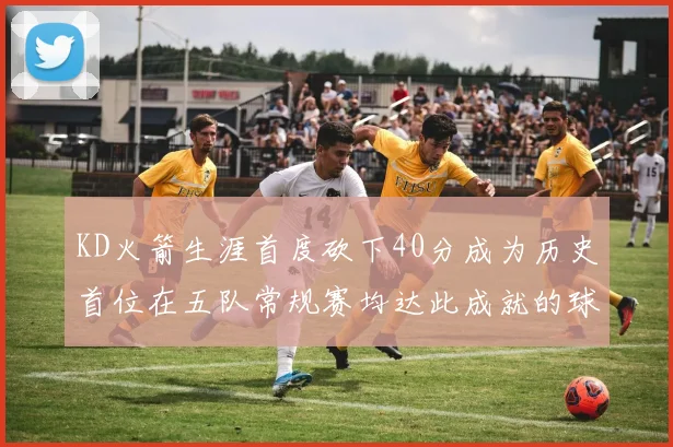 KD火箭生涯首度砍下40分成为历史首位在五队常规赛均达此成就的球员