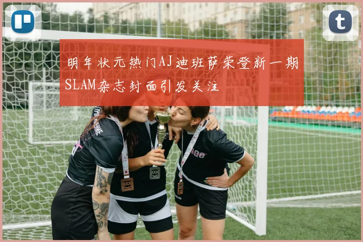 明年状元热门AJ迪班萨荣登新一期SLAM杂志封面引发关注