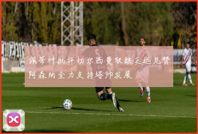 佩蒂特批评切尔西曼联缺乏远见赞阿森纳全力支持塔帅发展