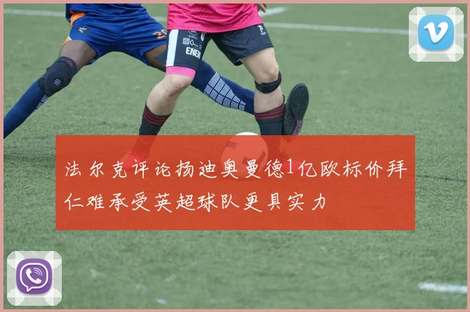 法尔克评论扬迪奥曼德1亿欧标价拜仁难承受英超球队更具实力